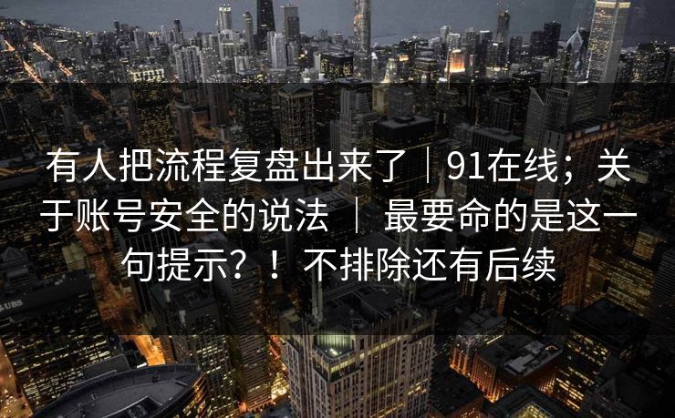 有人把流程复盘出来了｜91在线；关于账号安全的说法 ｜ 最要命的是这一句提示？！不排除还有后续