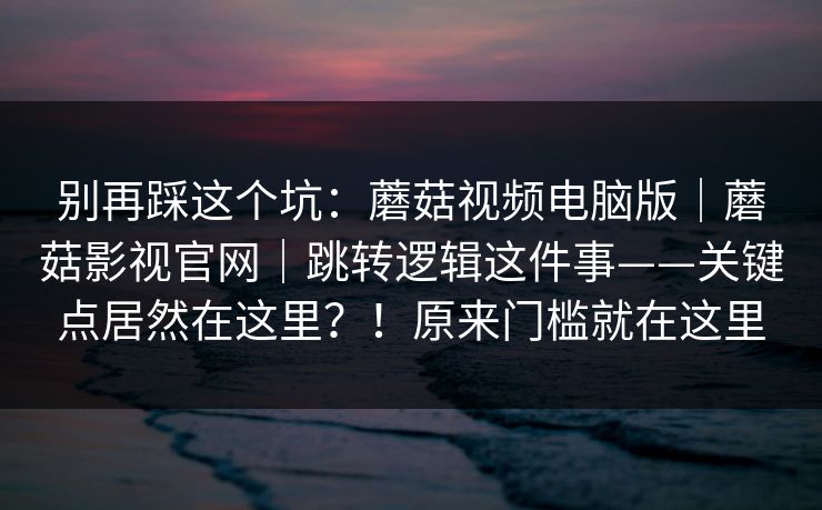 别再踩这个坑：蘑菇视频电脑版｜蘑菇影视官网｜跳转逻辑这件事——关键点居然在这里？！原来门槛就在这里