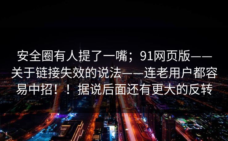 安全圈有人提了一嘴；91网页版——关于链接失效的说法——连老用户都容易中招！！据说后面还有更大的反转