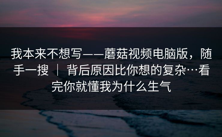 我本来不想写——蘑菇视频电脑版，随手一搜 ｜ 背后原因比你想的复杂…看完你就懂我为什么生气