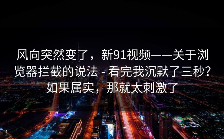风向突然变了，新91视频——关于浏览器拦截的说法 - 看完我沉默了三秒？如果属实，那就太刺激了