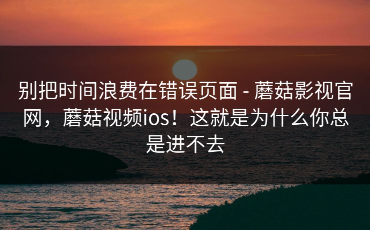 别把时间浪费在错误页面 - 蘑菇影视官网，蘑菇视频ios！这就是为什么你总是进不去