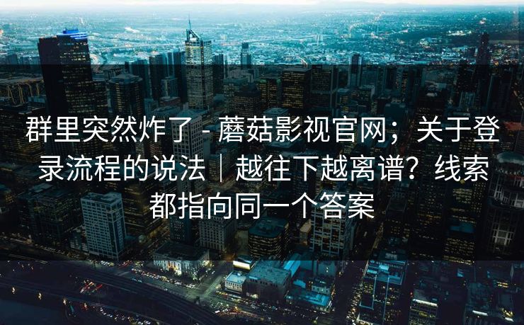 群里突然炸了 - 蘑菇影视官网；关于登录流程的说法｜越往下越离谱？线索都指向同一个答案